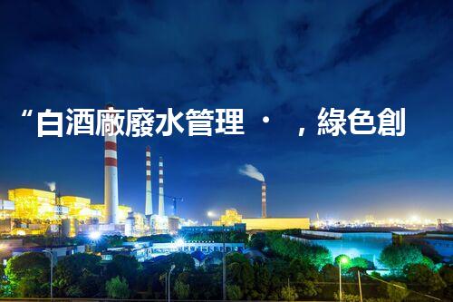 “白酒廠廢水管理，綠色創(chuàng)新，助力環(huán)保新篇章”